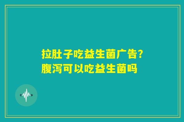 拉肚子吃益生菌广告？腹泻可以吃益生菌吗