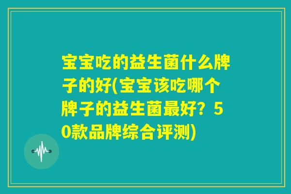 宝宝吃的益生菌什么牌子的好(宝宝该吃哪个牌子的益生菌最好？50款品牌综合评测)