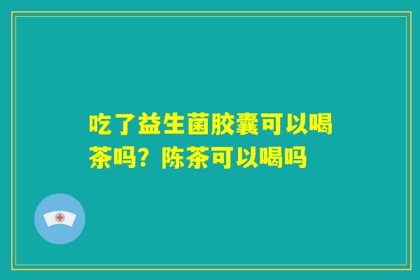 吃了益生菌胶囊可以喝茶吗？陈茶可以喝吗