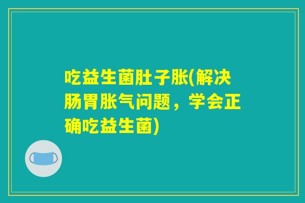 吃益生菌肚子胀(解决肠胃胀气问题，学会正确吃益生菌)
