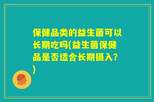 保健品类的益生菌可以长期吃吗(益生菌保健品是否适合长期摄入？)