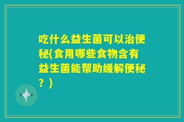 吃什么益生菌可以治便秘(食用哪些食物含有益生菌能帮助缓解便秘？)