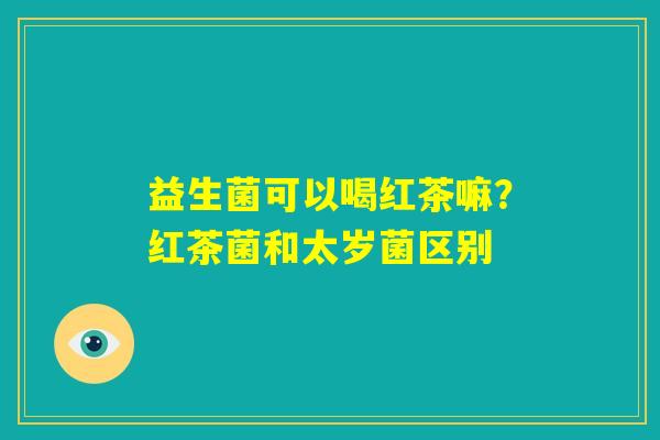 益生菌可以喝红茶嘛?红茶菌和太岁菌区别 益生菌可以喝红茶嘛?红茶菌和太岁菌区别