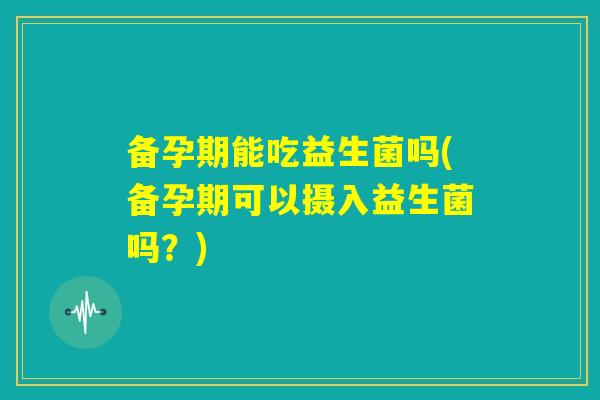 备孕期能吃益生菌吗(备孕期可以摄入益生菌吗？)