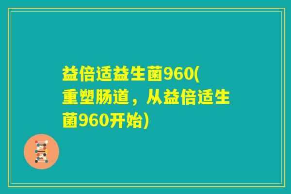 益倍适益生菌960(重塑肠道，从益倍适生菌960开始)