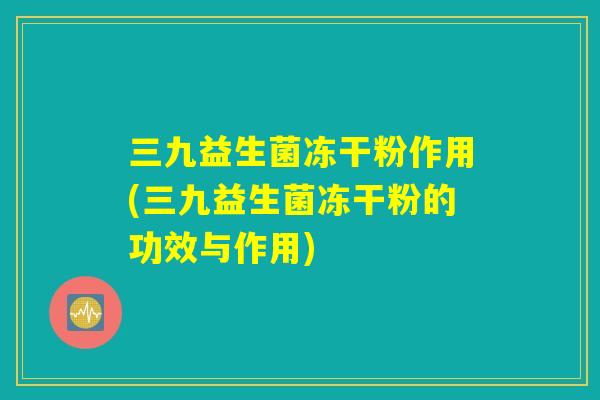 三九益生菌冻干粉作用(三九益生菌冻干粉的功效与作用)