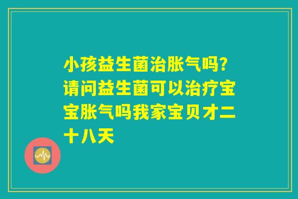 小孩益生菌治胀气吗？请问益生菌可以治疗宝宝胀气吗我家宝贝才二十八天
