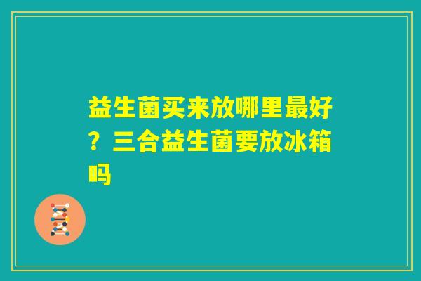 益生菌买来放哪里最好？三合益生菌要放冰箱吗