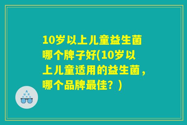 10岁以上儿童益生菌哪个牌子好(10岁以上儿童适用的益生菌，哪个品牌最佳？)