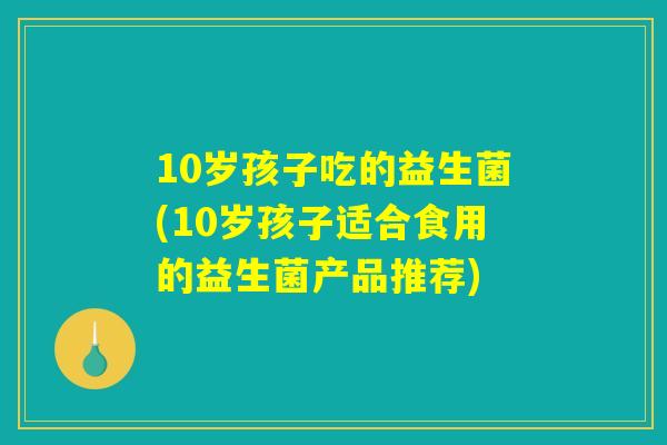 10岁孩子吃的益生菌(10岁孩子适合食用的益生菌产品推荐) 10岁孩子吃的益生菌(10岁孩子适合食用的益生菌产品推荐)