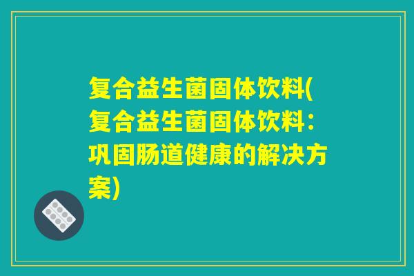 复合益生菌固体饮料(复合益生菌固体饮料:巩固肠道健康的解决方案) 复合益生菌固体饮料(复合益生菌固体饮料:巩固肠道健康的解决方案)