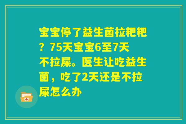 宝宝停了益生菌拉粑粑？75天宝宝6至7天不拉屎。医生让吃益生菌，吃了2天还是不拉屎怎么办