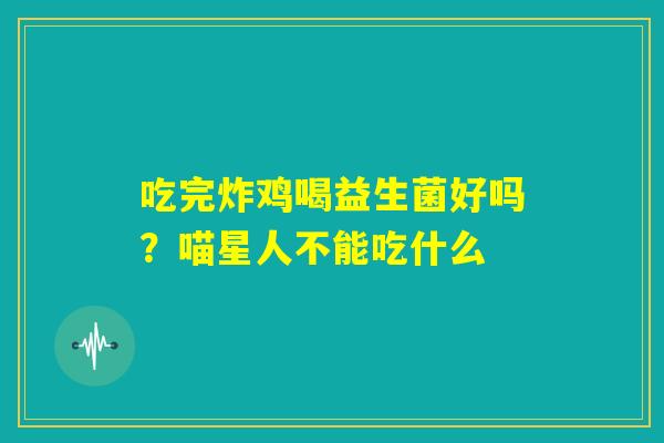 吃完炸鸡喝益生菌好吗?喵星人不能吃什么 吃完炸鸡喝益生菌好吗?喵星人不能吃什么