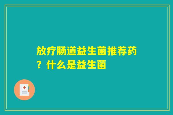 放疗肠道益生菌推荐药?什么是益生菌 放疗肠道益生菌推荐药?什么是益生菌
