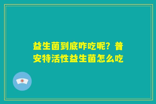 益生菌到底咋吃呢?普安特活性益生菌怎么吃 益生菌到底咋吃呢?普安特活性益生菌怎么吃