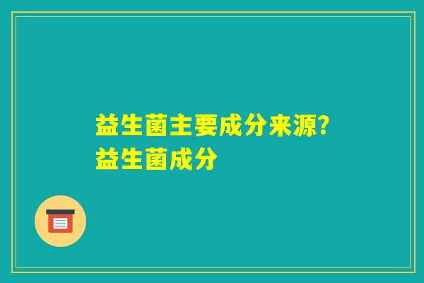 益生菌主要成分来源?益生菌成分 益生菌主要成分来源?益生菌成分