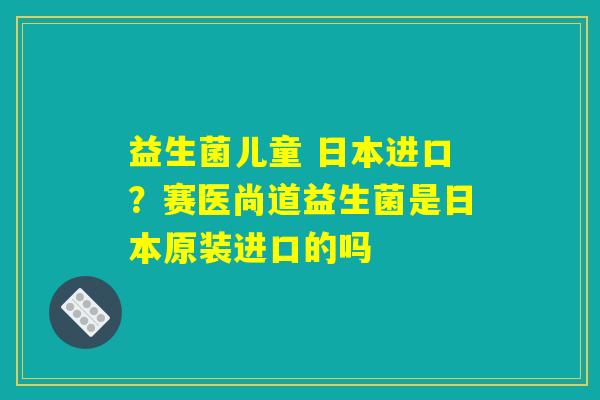 益生菌儿童 日本进口?赛医尚道益生菌是日本原装进口的吗 益生菌儿童 日本进口?赛医尚道益生菌是日本原装进口的吗