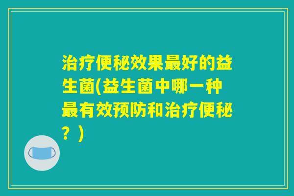 治疗便秘效果最好的益生菌(益生菌中哪一种最有效预防和治疗便秘?) 治疗便秘效果最好的益生菌(益生菌中哪一种最有效预防和治疗便秘?)
