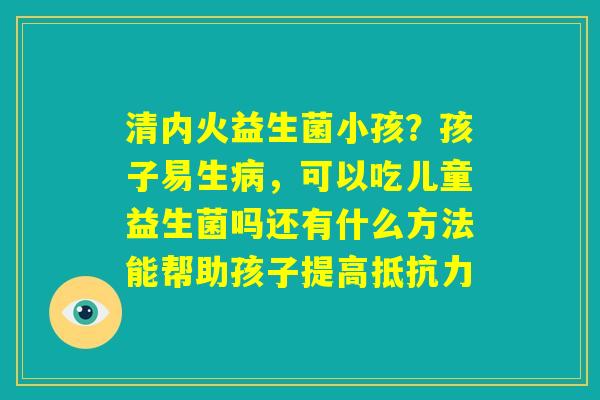 清内火益生菌小孩?孩子易生病,可以吃儿童益生菌吗还有什么方法能帮助孩子提高抵抗力 清内火益生菌小孩?孩子易生病,可以吃儿童益生菌吗还有什么方法能帮助孩子提高抵抗力