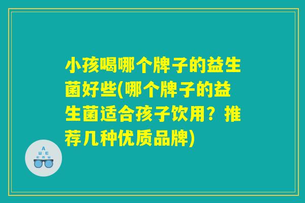 小孩喝哪个牌子的益生菌好些(哪个牌子的益生菌适合孩子饮用?推荐几种优质品牌) 小孩喝哪个牌子的益生菌好些(哪个牌子的益生菌适合孩子饮用?推荐几种优质品牌)