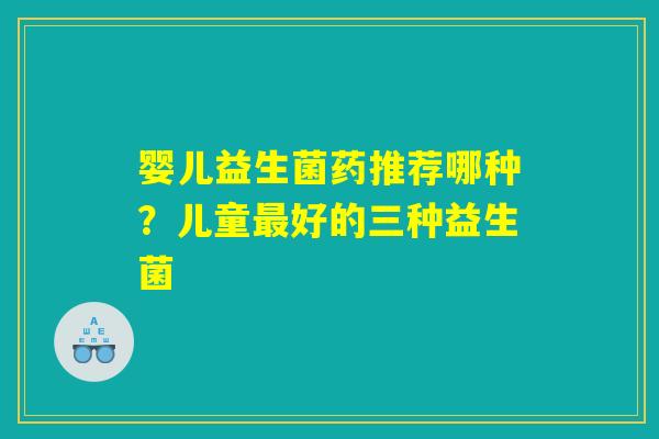 婴儿益生菌药推荐哪种?儿童最好的三种益生菌 婴儿益生菌药推荐哪种?儿童最好的三种益生菌