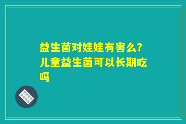 益生菌对娃娃有害么？儿童益生菌可以长期吃吗