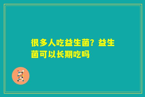 很多人吃益生菌？益生菌可以长期吃吗