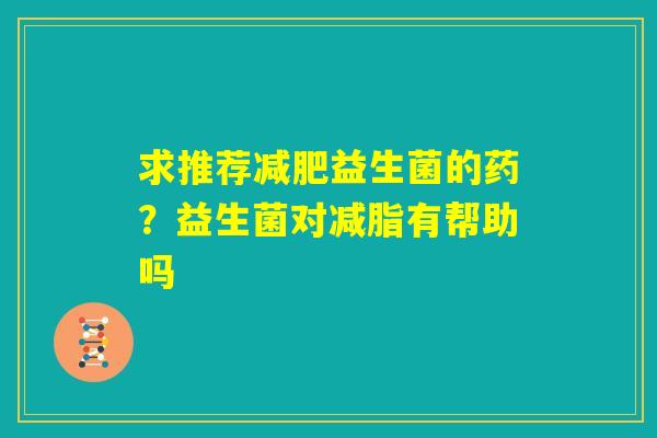 求推荐减肥益生菌的药？益生菌对减脂有帮助吗