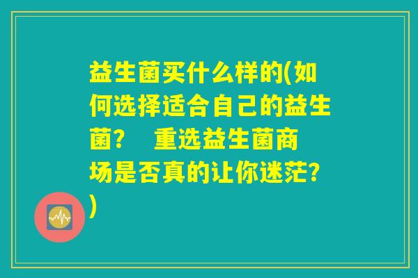 益生菌买什么样的(如何选择适合自己的益生菌? 重选益生菌商场是否真的让你迷茫?) 益生菌买什么样的(如何选择适合自己的益生菌? 重选益生菌商场是否真的让你迷茫?)