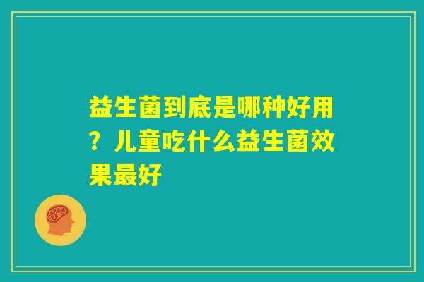 益生菌到底是哪种好用？儿童吃什么益生菌效果最好