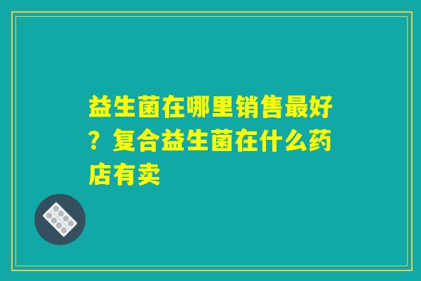 益生菌在哪里销售最好？复合益生菌在什么药店有卖