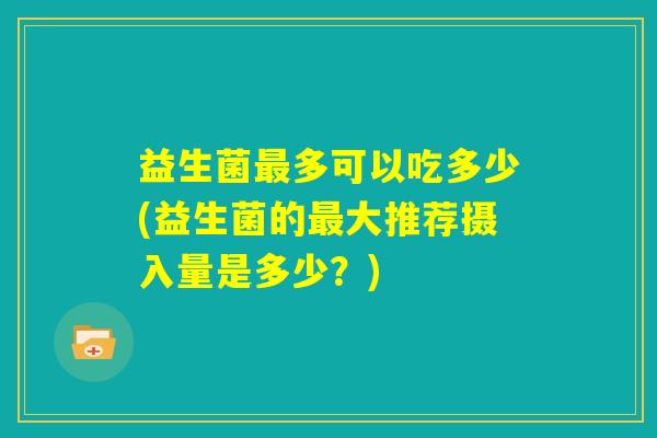 益生菌最多可以吃多少(益生菌的最大推荐摄入量是多少？)