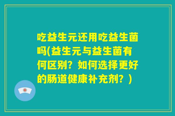 吃益生元还用吃益生菌吗(益生元与益生菌有何区别?如何选择更好的肠道健康补充剂?) 吃益生元还用吃益生菌吗(益生元与益生菌有何区别?如何选择更好的肠道健康补充剂?)