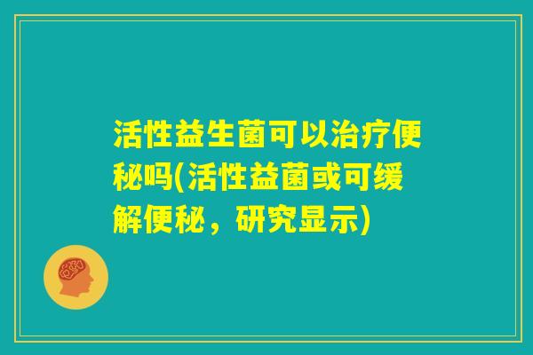 活性益生菌可以治疗便秘吗(活性益菌或可缓解便秘,研究显示) 活性益生菌可以治疗便秘吗(活性益菌或可缓解便秘,研究显示)