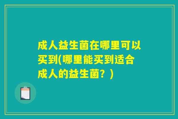 成人益生菌在哪里可以买到(哪里能买到适合成人的益生菌?) 成人益生菌在哪里可以买到(哪里能买到适合成人的益生菌?)