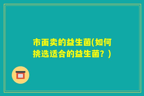 市面卖的益生菌(如何挑选适合的益生菌?) 市面卖的益生菌(如何挑选适合的益生菌?)