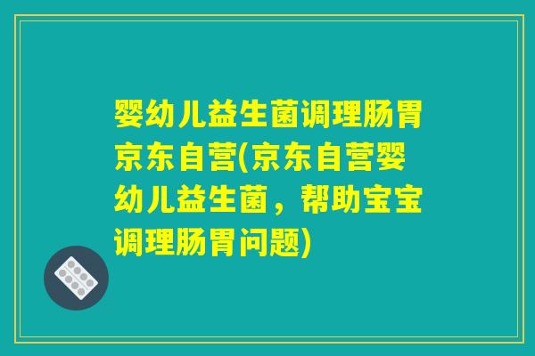 婴幼儿益生菌调理肠胃京东自营(京东自营婴幼儿益生菌,帮助宝宝调理肠胃问题) 婴幼儿益生菌调理肠胃京东自营(京东自营婴幼儿益生菌,帮助宝宝调理肠胃问题)