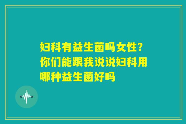 妇科有益生菌吗女性?你们能跟我说说妇科用哪种益生菌好吗 妇科有益生菌吗女性?你们能跟我说说妇科用哪种益生菌好吗