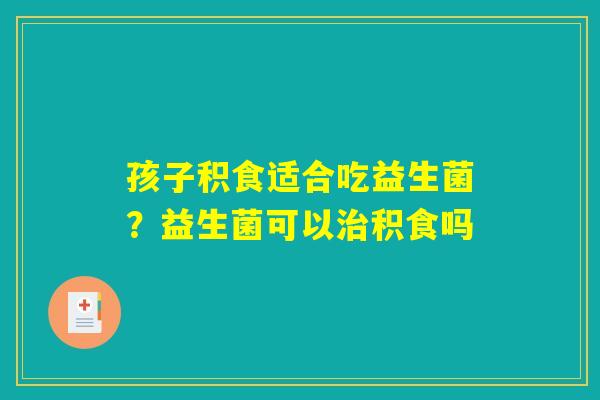 孩子积食适合吃益生菌?益生菌可以治积食吗 孩子积食适合吃益生菌?益生菌可以治积食吗