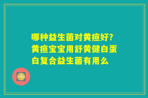 哪种益生菌对黄疸好?黄疸宝宝用舒黄健白蛋白复合益生菌有用么 哪种益生菌对黄疸好?黄疸宝宝用舒黄健白蛋白复合益生菌有用么
