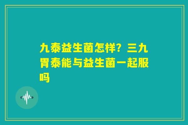 九泰益生菌怎样?三九胃泰能与益生菌一起服吗 九泰益生菌怎样?三九胃泰能与益生菌一起服吗