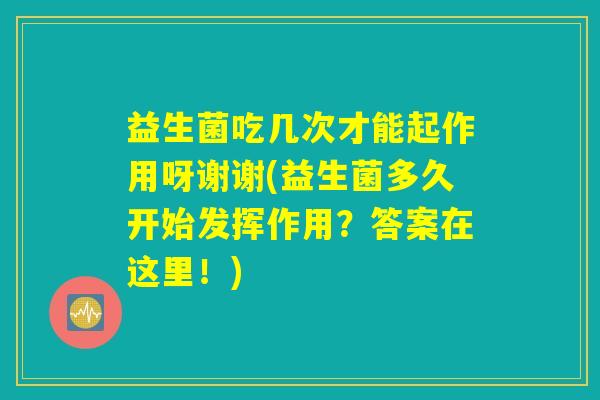 益生菌吃几次才能起作用呀谢谢(益生菌多久开始发挥作用?答案在这里!) 益生菌吃几次才能起作用呀谢谢(益生菌多久开始发挥作用?答案在这里!)