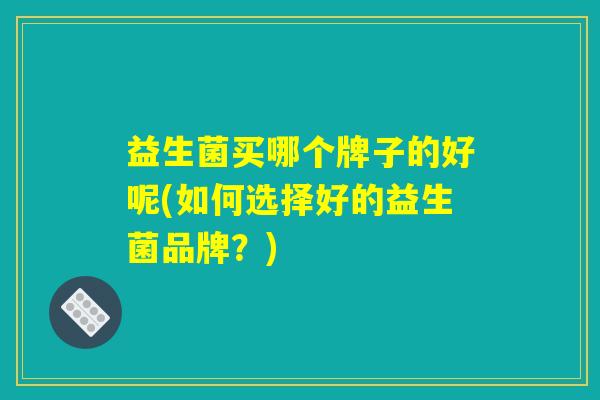 益生菌买哪个牌子的好呢(如何选择好的益生菌品牌?) 益生菌买哪个牌子的好呢(如何选择好的益生菌品牌?)