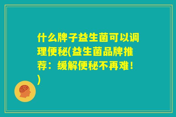 什么牌子益生菌可以调理便秘(益生菌品牌推荐:缓解便秘不再难!) 什么牌子益生菌可以调理便秘(益生菌品牌推荐:缓解便秘不再难!)