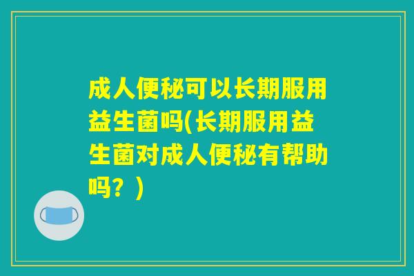 成人便秘可以长期服用益生菌吗(长期服用益生菌对成人便秘有帮助吗？)
