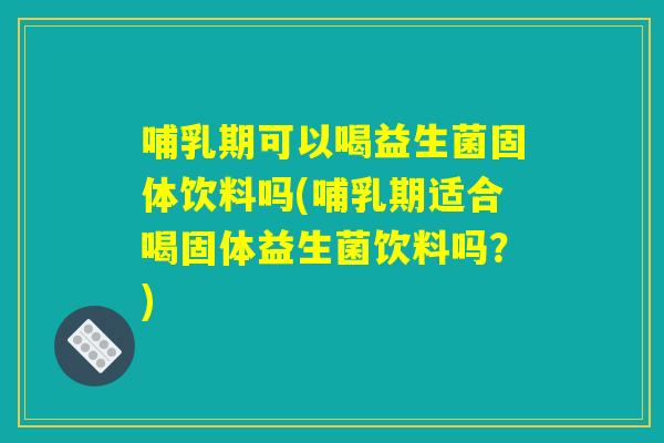 哺乳期可以喝益生菌固体饮料吗(哺乳期适合喝固体益生菌饮料吗?) 哺乳期可以喝益生菌固体饮料吗(哺乳期适合喝固体益生菌饮料吗?)