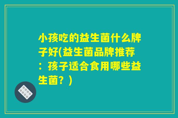 小孩吃的益生菌什么牌子好(益生菌品牌推荐:孩子适合食用哪些益生菌?) 小孩吃的益生菌什么牌子好(益生菌品牌推荐:孩子适合食用哪些益生菌?)