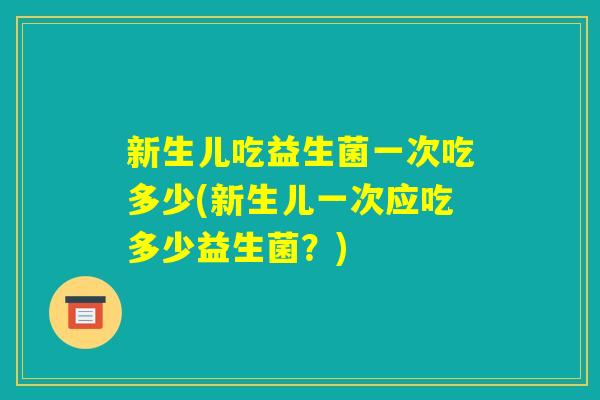 新生儿吃益生菌一次吃多少(新生儿一次应吃多少益生菌?) 新生儿吃益生菌一次吃多少(新生儿一次应吃多少益生菌?)