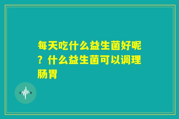 每天吃什么益生菌好呢?什么益生菌可以调理肠胃 每天吃什么益生菌好呢?什么益生菌可以调理肠胃