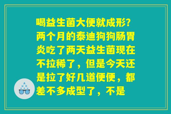 喝益生菌大便就成形?两个月的泰迪狗狗肠胃炎吃了两天益生菌现在不拉稀了,但是今天还是拉了好几道便便,都差不多成型了,不是 喝益生菌大便就成形?两个月的泰迪狗狗肠胃炎吃了两天益生菌现在不拉稀了,但是今天还是拉了好几道便便,都差不多成型了,不是